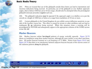 Basic Radio Theory

                      203.     Pilots are warned that use of the glidepath outside these limits can lead to intermittent and
                      incorrect indications being received. In particular, use of the glidepath at very shallow approach
                      angles, (that is below 1500 feet aal at 10 nm range), should only be attempted when the promulgated
                      glidepath intercept procedure requires such use.

                      204.     The glidepath indication must be ignored if the approach angle is so shallow as to put the
                      aircraft at a height of 1000 feet or below at a range from touchdown of 10 nm or more.

                      205. Certain glidepaths in the United Kingdom do not exhibit correct deflection sensitivity to one
                      side of the localiser course line. This effect is caused by terrain or other problems and can lead to
                      inadequate fly up indications being received. When this situation exists a warning will be
                      promulgated by NOTAM and subsequently appear in the appropriate columns of the COM2 section
                      of the UK AIP.

                      Marker Beacons
                      206. Marker beacons radiate fan-shaped patterns of energy vertically upwards. Figure 10-70
                      shows an installation using three marker beacons, although the inner marker is not often used these
                      days. All market beacons transmit on a set frequency of 75 MHz. Notice from Figure 10-63 and
                      Figure 10-70 that there is no interference between adjacent beacons because of the narrow extent of
                      the radiation patterns along the glidepath.




Chapter 10 Page 123    © G LONGHURST 1999 All Rights Reserved Worldwide
 
