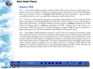 Basic Radio Theory

                      Doppler VOR
                      214. Conventional VOR transmitter aerials should be sited on flat terrain to minimise site errors.
                      If such a site is not available, a complex aerial system may be employed to transmit the VOR signal.
                      This type of station is know as a Doppler VOR (DVOR) beacon and produces a signal which is
                      reasonably free of site errors even when the transmitter is sited in hilly terrain.

                      215. The way in which the bearing signal is produced is quite different from conventional VOR,
                      the received signals are indistinguishable from each other and the airborne receiver will operate on
                      either with equal facility. In Doppler VOR the reference signal is amplitude modulated at 30 Hz,
                      whilst the bearing signal is frequency modulated at 30 Hz. Because this is the reverse of a
                      conventional VOR, the bearing (or variable) modulation is made to lead the reference signal by a
                      phase angle equal to the aircraft’s magnetic bearing from the VOR ground station.

                      216. The Doppler VOR transmitter comprises a circle of about 50 antennae surrounding a single
                      omni-directional antenna. The latter transmits the AM reference signal, whilst the circle of antennae
                      are sequentially energised in an anti-clockwise direction at 30 revolutions per second (30 Hz). From
                      any given direction, it will appear as though the transmitter is advancing and retreating at 30 Hz – in
                      other words there will be a Doppler shift. The phase relationship between the doppler shift and the
                      steady reference signal is arranged to be zero when received on a bearing of 000° (M) from the
                      transmitter. Since both signals have the same modulating frequency (30 Hz), at 180° (M) from the
                      VOR the phase difference will be 180°, at 270° (M) it will be 270° and so on.




Chapter 10 Page 128    © G LONGHURST 1999 All Rights Reserved Worldwide
 