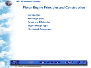 021 Airframe & Systems

              Piston Engine Principles and Construction

                       Introduction
                       Working Cycles
                       Power and Efficiencies
                       Engine Design Types
                       Mechanical Components




© G LONGHURST 1999 All Rights Reserved Worldwide
 