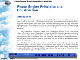 Piston Engine Principles and Construction


                     Piston Engine Principles and
                     11




                     Construction
                     Introduction
                     1.       A single cylinder piston engine consists of a cylinder, closed at one end and in which a piston
                     is free to slide up and down. The movement of the piston is transmitted to the crankshaft by means
                     of a connecting rod, hinged to the piston at one end by the gudgeon pin and to the crank at the other
                     end by a crank pin. The crank arm is fixed to the rotating crankshaft. The function of the connecting
                     rod and crank is to convert the reciprocating motion of the piston into rotary movement of the
                     crankshaft.

                     2.     The closed end of the cylinder, known as the cylinder head, includes an inlet valve and an
                     exhaust valve, each of which is held closed by strong springs. The inlet valve admits a combustible
                     mixture of air and fuel to the cylinder whilst the exhaust valve allows the waste products of
                     combustion to escape to atmosphere. Push rods, driven by cams attached to rotating gear wheels,
                     open the valves through the lever action of rocker arms. The cam drive gears are meshed to a spur
                     gear on the crankshaft.

                     3.     The force to move the piston is derived from the expansion of hot gas, heated by the
                     combustion of fuel. The fuel is ignited, in the case of a petrol engine, by an electrical discharge
                     creating a large spark across the electrodes of a sparking plug. Aircraft piston engines usually employ
                     a magneto, driven from the engine crankshaft, to provide the electrical energy to the sparking plug,
                     which is located in the upper part of the cylinder.




Chapter 11 Page 1   © G LONGHURST 1999 All Rights Reserved Worldwide
 