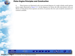 Piston Engine Principles and Construction

                     4.     These features are illustrated in the cross-sectional diagram of a single cylinder, spark ignition
                     piston engine illustrated at Figure 11-1. In this diagram, for clarity, the inlet and exhaust valves are
                     shown as being driven from separate cam drives. In practice the two cams would be mounted on a
                     common camshaft.




Chapter 11 Page 2   © G LONGHURST 1999 All Rights Reserved Worldwide
 