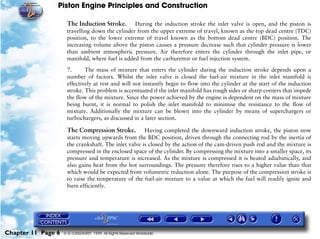 Piston Engine Principles and Construction

                     The Induction Stroke.       During the induction stroke the inlet valve is open, and the piston is
                     travelling down the cylinder from the upper extreme of travel, known as the top dead centre (TDC)
                     position, to the lower extreme of travel known as the bottom dead centre (BDC) position. The
                     increasing volume above the piston causes a pressure decrease such that cylinder pressure is lower
                     than ambient atmospheric pressure. Air therefore enters the cylinder through the inlet pipe, or
                     manifold, where fuel is added from the carburettor or fuel injection system.

                     7.      The mass of mixture that enters the cylinder during the induction stroke depends upon a
                     number of factors. Whilst the inlet valve is closed the fuel-air mixture in the inlet manifold is
                     effectively at rest and will not instantly begin to flow into the cylinder at the start of the induction
                     stroke. This problem is accentuated if the inlet manifold has rough sides or sharp corners that impede
                     the flow of the mixture. Since the power achieved by the engine is dependent on the mass of mixture
                     being burnt, it is normal to polish the inlet manifold to minimise the resistance to the flow of
                     mixture. Additionally the mixture can be blown into the cylinder by means of superchargers or
                     turbochargers, as discussed in a later section.

                     The Compression Stroke.          Having completed the downward induction stroke, the piston now
                     starts moving upwards from the BDC position, driven through the connecting rod by the inertia of
                     the crankshaft. The inlet valve is closed by the action of the cam-driven push rod and the mixture is
                     compressed in the enclosed space of the cylinder. By compressing the mixture into a smaller space, its
                     pressure and temperature is increased. As the mixture is compressed it is heated adiabatically, and
                     also gains heat from the hot surroundings. The pressure therefore rises to a higher value than that
                     which would be expected from volumetric reduction alone. The purpose of the compression stroke is
                     to raise the temperature of the fuel-air mixture to a value at which the fuel will readily ignite and
                     burn efficiently.




Chapter 11 Page 6   © G LONGHURST 1999 All Rights Reserved Worldwide
 
