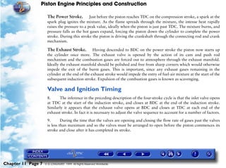 Piston Engine Principles and Construction

                     The Power Stroke.         Just before the piston reaches TDC on the compression stroke, a spark at the
                     spark plug ignites the mixture. As the flame spreads through the mixture, the intense heat rapidly
                     raises the pressure to a peak value, ideally when the piston is just past TDC. The mixture burns, and
                     pressure falls as the hot gases expand, forcing the piston down the cylinder to complete the power
                     stroke. During this stroke the piston is driving the crankshaft through the connecting rod and crank
                     mechanism.

                     The Exhaust Stroke.         Having descended to BDC on the power stroke the piston now starts up
                     the cylinder once more. The exhaust valve is opened by the action of its cam and push rod
                     mechanism and the combustion gases are forced out to atmosphere through the exhaust manifold.
                     Ideally the exhaust manifold should be polished and free from sharp corners which would otherwise
                     impede the exit of the burnt gases. This is important, since any exhaust gases remaining in the
                     cylinder at the end of the exhaust stroke would impede the entry of fuel-air mixture at the start of the
                     subsequent induction stroke. Expulsion of the combustion gases is known as scavenging.

                     Valve and Ignition Timing
                     8.     The inference in the preceding description of the four-stroke cycle is that the inlet valve opens
                     at TDC at the start of the induction stroke, and closes at BDC at the end of the induction stroke.
                     Similarly it appears that the exhaust valve opens at BDC and closes at TDC at each end of the
                     exhaust stroke. In fact it is necessary to adjust the valve sequence to account for a number of factors.

                     9.       During the time that the valves are opening and closing the flow rate of gases past the valves
                     is less than maximum and so the valves must be arranged to open before the piston commences its
                     stroke and close after it has completed its stroke.




Chapter 11 Page 7   © G LONGHURST 1999 All Rights Reserved Worldwide
 