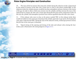 Piston Engine Principles and Construction

                     10.     The mass of fuel-air mixture that enters the cylinder during the induction stroke is determined
                     by the instant of closure of the inlet valve. If this were to close as the piston reached BDC on the
                     induction stroke the cylinder pressure would be less than atmospheric pressure, because of the inertia
                     of the gas. In order to allow a little more mixture into the cylinder, and thus increase the mass of the
                     induced fuel-air charge, the inlet valve is kept open during the first part of the compression stroke. In
                     this way the cylinder and atmospheric pressures have almost equalised when the inlet valve closes.

                     11.     If the exhaust valve were to close as the piston reached TDC on the exhaust stroke there
                     would inevitably be some waste gas remaining in the cylinder, again due to gas inertia. By keeping the
                     valve open a little beyond TDC, during the start of the induction stroke, residual gas pressure ensures
                     that the last of the waste gas is exhausted.

                     12.    Typical timing of the opening and closing of the inlet and exhaust valves during the four-
                     stroke cycle is illustrated in the timing diagram at Figure 11-3.




Chapter 11 Page 8   © G LONGHURST 1999 All Rights Reserved Worldwide
 