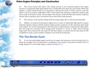 Piston Engine Principles and Construction

                     16.    The various factors that affect valve timing increase as the rotational speed of the engine
                     increases. Consequently high-speed engines have considerable valve lead, lag, and overlap. With such
                     engines, as engine speed increases it is necessary to advance the spark, in other words to cause the
                     spark to occur at a greater angle before TDC. This ensures that maximum combustion pressure still
                     occurs early in the power stroke. The strength of the mixture used will affect the amount of ignition
                     advance that is required, since rich mixtures burn faster than weak mixtures.

                     17.      This advance of the ignition timing with increasing engine rpm is achieved automatically.

                     18.     Modern, air-cooled aircraft piston engines do not rotate at sufficiently high speed to require
                     automatic ignition advance and the ignition timing remains constant over the operating speed range
                     of the engine. It is worth noting however that the point at which ignition of the mixture takes place,
                     after the spark has occurred, will be progressively retarded (i.e. nearer to TDC) with increasing
                     engine rpm. This is because the time taken for the fuel to ignite is constant, but the time taken for the
                     crankshaft to rotate a given number of degrees is less with increasing rpm.

                     The Two-Stroke Cycle
                     19.    A very few small single-engine aircraft use an engine that operates to the two-stroke cycle, in
                     which the complete cycle of operations is completed in two strokes of the piston instead of four. A
                     simple diagram of a two-stroke engine is shown at Figure 11-5.




Chapter 11 Page 11   © G LONGHURST 1999 All Rights Reserved Worldwide
 