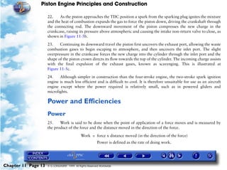 Piston Engine Principles and Construction

                     22.    As the piston approaches the TDC position a spark from the sparking plug ignites the mixture
                     and the heat of combustion expands the gas to force the piston down, driving the crankshaft through
                     the connecting rod. The downward movement of the piston compresses the new charge in the
                     crankcase, raising its pressure above atmospheric and causing the intake non-return valve to close, as
                     shown in Figure 11-5b.

                     23.    Continuing its downward travel the piston first uncovers the exhaust port, allowing the waste
                     combustion gases to begin escaping to atmosphere, and then uncovers the inlet port. The slight
                     overpressure in the crankcase forces the new charge into the cylinder through the inlet port and the
                     shape of the piston crown directs its flow towards the top of the cylinder. The incoming charge assists
                     with the final expulsion of the exhaust gases, known as scavenging. This is illustrated at
                     Figure 11-5c.

                     24.    Although simpler in construction than the four-stroke engine, the two-stroke spark ignition
                     engine is much less efficient and is difficult to cool. It is therefore unsuitable for use as an aircraft
                     engine except where the power required is relatively small, such as in powered gliders and
                     microlights.

                     Power and Efficiencies
                     Power
                     25.    Work is said to be done when the point of application of a force moves and is measured by
                     the product of the force and the distance moved in the direction of the force.

                                              Work = force x distance moved (in the direction of the force)
                                                          Power is defined as the rate of doing work.




Chapter 11 Page 13   © G LONGHURST 1999 All Rights Reserved Worldwide
 