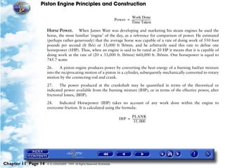 Piston Engine Principles and Construction

                                                                                 Work Done
                                                                        Power = ----------------------------
                                                                                                           -
                                                                                Time Taken

                     Horse Power.      When James Watt was developing and marketing his steam engines he used the
                     horse, the most familiar ‘engine’ of the day, as a reference for comparison of power. He estimated
                     (perhaps rather generously) that the average horse was capable of a rate of doing work of 550 foot
                     pounds per second (ft lb/s) or 33,000 ft lb/min. and he arbitrarily used this rate to define one
                     horsepower (1HP). Thus, when an engine is said to be rated at 20 HP it means that it is capable of
                     doing work at the rate of (20 x 33,000 ft. lb/min) 660,000 ft. lb/min. One horsepower is equal to
                     745.7 watts

                     26.     A piston engine produces power by converting the heat energy of a burning fuel/air mixture
                     into the reciprocating motion of a piston in a cylinder, subsequently mechanically converted to rotary
                     motion by the connecting rod and crank.

                     27.     The power produced at the crankshaft may be quantified in terms of the theoretical or
                     indicated power available from the burning mixture (IHP), or in terms of the effective power, after
                     frictional losses, (BHP).

                     28.   Indicated Horsepower (IHP) takes no account of any work done within the engine to
                     overcome friction. It is calculated using the formula:

                                                                                  PLANK
                                                                            IHP = --------------------
                                                                                                     -
                                                                                    33, 000




Chapter 11 Page 14   © G LONGHURST 1999 All Rights Reserved Worldwide
 