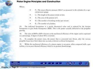 Piston Engine Principles and Construction

                     Where:

                                        •        P = The mean effective pressure (lb/in²) as measured in the cylinders by a spe-
                                                 cial pressure gauge.
                                        •        L = The length of the piston stroke in feet.
                                        •        A = The area of the pistons (in²).
                                        •        N = The number of working strokes per minute.
                                        •        K = The number of cylinders.
                     29.    The indicated horsepower is a purely theoretical value and is reduced by the friction
                     horsepower to give brake horsepower (BHP). This is the power actually delivered to the propeller
                     gearing.

                     30.     The ratio of BHP to IHP is known as the mechanical efficiency of the engine and is expressed
                     as a percentage. A figure of about 80% is normal.

                     31.    To complete the power train, the power that is converted into thrust, after the various
                     propeller losses have been taken into account, is known as thrust horsepower.

                     32.    Whilst the mechanical efficiency of a piston engine is not great, when compared with a gas
                     turbine, it is its poor thermal efficiency which is its greatest disadvantage.




Chapter 11 Page 15   © G LONGHURST 1999 All Rights Reserved Worldwide
 