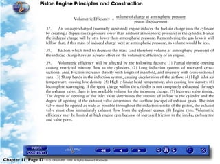 Piston Engine Principles and Construction

                                                                  volume of charge at atmospheric pressure
                                          Volumetric Efficiency = -----------------------------------------------------------------------------------------------------------
                                                                                              piston displacement
                     37.    An un-supercharged (normally aspirated) engine induces the fuel-air charge into the cylinder
                     by creating a depression (a pressure lower than ambient atmospheric pressure) in the cylinder. Hence
                     the induced charge will be at a lower-than-atmospheric pressure. Remembering the gas laws it will
                     follow that, if this mass of induced charge were at atmospheric pressure, its volume would be less.

                     38.    Factors which tend to decrease the mass (and therefore volume at atmospheric pressure) of
                     the induced charge have an adverse effect on the volumetric efficiency of an engine.

                     39.     Volumetric efficiency will be affected by the following factors: (1) Partial throttle opening
                     causing restricted mixture flow to the cylinders. (2) Long induction systems of restricted cross-
                     sectional area. Friction increases directly with length of manifold, and inversely with cross-sectional
                     area. (3) Sharp bends in the induction system, causing deceleration of the airflow. (4) High inlet air
                     temperature, causing low density. (5) High cylinder head temperature, also causing low density. (6)
                     Incomplete scavenging. If the spent charge within the cylinder is not completely exhausted through
                     the exhaust valve, there is less available volume for the incoming charge. (7) Incorrect valve timing.
                     The degree of opening of the inlet valve determines the amount of inflow to the cylinder and the
                     degree of opening of the exhaust valve determines the outflow (escape) of exhaust gases. The inlet
                     valve must be opened as wide as possible throughout the induction stroke of the piston, the exhaust
                     valve must close immediately exhaust flow from the cylinder ceases. (8) Engine rpm. Volumetric
                     efficiency may be limited at high engine rpm because of increased friction in the intake, carburettor
                     and valve ports.




Chapter 11 Page 17   © G LONGHURST 1999 All Rights Reserved Worldwide
 