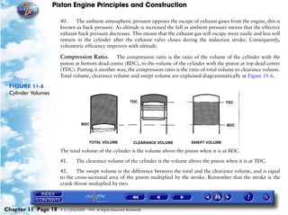 Piston Engine Principles and Construction

                      40.    The ambient atmospheric pressure opposes the escape of exhaust gases from the engine, this is
                      known as back pressure. As altitude is increased the fall in ambient pressure means that the effective
                      exhaust back pressure decreases. This means that the exhaust gas will escape more easily and less will
                      remain in the cylinder after the exhaust valve closes during the induction stroke. Consequently,
                      volumetric efficiency improves with altitude.

                      Compression Ratio. The compression ratio is the ratio of the volume of the cylinder with the
                      piston at bottom dead centre (BDC), to the volume of the cylinder with the piston at top dead centre
                      (TDC). Putting it another way, the compression ratio is the ratio of total volume to clearance volume.
                      Total volume, clearance volume and swept volume are explained diagrammatically at Figure 11-6.

 FIGURE 11-6
 Cylinder Volumes




                      The total volume of the cylinder is the volume above the piston when it is at BDC.

                      41.      The clearance volume of the cylinder is the volume above the piston when it is at TDC.

                      42.    The swept volume is the difference between the total and the clearance volume, and is equal
                      to the cross-sectional area of the piston multiplied by the stroke. Remember that the stroke is the
                      crank throw multiplied by two.




Chapter 11 Page 18    © G LONGHURST 1999 All Rights Reserved Worldwide
 