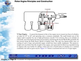 Piston Engine Principles and Construction

 FIGURE 11-8
 Part-Section View
 of Inverted In-line
 Engine




                         V-Type Engine.       A natural development of the in-line engine was to mount two lines of cylinders,
                         set apart by 45° or 60° and operating onto a common crankshaft. The small frontal area of the
                         engine made it popular for use in high performance aircraft. V-12 versions, that is six cylinders in
                         each bank, were developed and improved just before and during the Second World War, probably the
                         best known being the Rolls Royce Merlin of Spitfire fame. The type was liquid-cooled, since air
                         cooling of such a large and powerful engine would have been totally inadequate. The power-to-
                         weight ratio was better than the straight in-line engine, and a great deal of effort was expended trying
                         to improve this even further by adding a third and even a fourth bank of cylinders on a common
                         crankshaft, but with no great success. Figure 11-9 shows a sectioned end view of a V-type engine.




Chapter 11 Page 22       © G LONGHURST 1999 All Rights Reserved Worldwide
 