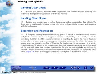 Landing Gear Systems

                      Landing Gear Locks
                      9.     Landing gear up locks and down locks are provided. The locks are engaged by spring force
                      and broken during retraction/extension by hydraulic pressure.

                      Landing Gear Doors
                      10.    Landing gear doors are used to enclose the retracted landing gear to reduce drag in flight. The
                      doors may be mechanically operated by gear movement or hydraulically operated and sequenced
                      with the landing gear.

                      Extension and Retraction
                      11.     Raising and lowering the retractable landing gear of an aircraft is, almost invariably, achieved
                      by hydraulic systems. Since the landing gear is essential to safe landing of the aircraft, it is of vital
                      importance that there should be an alternate means of extending the gear in the event of hydraulic
                      system failure. In many aircraft an emergency pneumatic system can be selected to actuate the
                      landing gear. An alternative method of lowering the landing gear in an emergency is a gravity
                      extension or free-fall system. In this type of system, hydraulic pressure to the retraction system is shut
                      off, the raise and lower lines are open to return and the gear and door up-locks are mechanically
                      released. The gear extends under the influence of gravity and the down locks are engaged by spring
                      action. Figure 2-4 shows a landing gear system and a description of its operation follows.




Chapter 2 Page 8   © G LONGHURST 1999 All Rights Reserved Worldwide
 