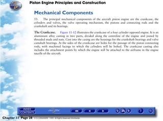 Piston Engine Principles and Construction

                     Mechanical Components
                     53.    The principal mechanical components of the aircraft piston engine are the crankcase, the
                     cylinders and valves, the valve operating mechanism, the pistons and connecting rods and the
                     crankshaft and its bearings.

                     The Crankcase.         Figure 11-12 illustrates the crankcase of a four cylinder opposed engine. It is an
                     aluminium alloy casting in two parts, divided along the centreline of the engine and joined by
                     threaded studs and nuts. Cast into the casing are the housings for the crankshaft bearings and valve
                     camshaft bearings. At the sides of the crankcase are holes for the passage of the piston connecting
                     rods, with machined facings to which the cylinders will be bolted. The crankcase casting also
                     includes the attachment points by which the engine will be attached to the airframe in the engine
                     nacelle of the aircraft.




Chapter 11 Page 28   © G LONGHURST 1999 All Rights Reserved Worldwide
 