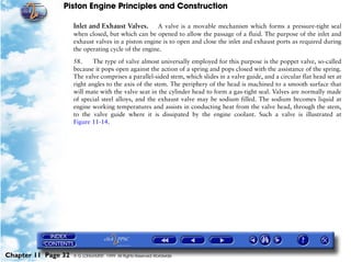 Piston Engine Principles and Construction

                     Inlet and Exhaust Valves. A valve is a movable mechanism which forms a pressure-tight seal
                     when closed, but which can be opened to allow the passage of a fluid. The purpose of the inlet and
                     exhaust valves in a piston engine is to open and close the inlet and exhaust ports as required during
                     the operating cycle of the engine.

                     58.     The type of valve almost universally employed for this purpose is the poppet valve, so-called
                     because it pops open against the action of a spring and pops closed with the assistance of the spring.
                     The valve comprises a parallel-sided stem, which slides in a valve guide, and a circular flat head set at
                     right angles to the axis of the stem. The periphery of the head is machined to a smooth surface that
                     will mate with the valve seat in the cylinder head to form a gas-tight seal. Valves are normally made
                     of special steel alloys, and the exhaust valve may be sodium filled. The sodium becomes liquid at
                     engine working temperatures and assists in conducting heat from the valve head, through the stem,
                     to the valve guide where it is dissipated by the engine coolant. Such a valve is illustrated at
                     Figure 11-14.




Chapter 11 Page 32   © G LONGHURST 1999 All Rights Reserved Worldwide
 