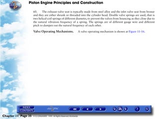 Piston Engine Principles and Construction

                     60.     The exhaust valve seat is typically made from steel alloy and the inlet valve seat from bronze
                     and they are either shrunk or threaded into the cylinder head. Double valve springs are used, that is
                     two helical-coil springs of different diameter, to prevent the valves from bouncing as they close due to
                     the natural vibration frequency of a spring. The springs are of different gauge wire and different
                     pitch to dampen out the natural frequency of each other.

                     Valve Operating Mechanisms.                        A valve operating mechanism is shown at Figure 11-16.




Chapter 11 Page 35   © G LONGHURST 1999 All Rights Reserved Worldwide
 