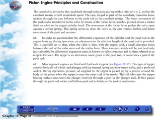 Piston Engine Principles and Construction

                     The camshaft is driven by the crankshaft through reduction gearing with a ratio of 1 to 2, so that the
                     camshaft rotates at half crankshaft speed. The cam, forged as part of the camshaft, transmits linear
                     motion through the cam follower to the push rod as the camshaft rotates. The linear movement of
                     the push rod is transferred to the valve by means of the rocker lever, which is pivoted about a rocker
                     shaft attached to the engine cylinder head. The movement of the rocker lever pushes the valve open
                     against a strong spring. This spring serves to close the valve as the cam rotates further and linear
                     movement of the push rod reverses.

                     61.     In order to accommodate the differential expansion of the cylinder and the push rod as the
                     engine heats up during operation, an adjustment to the effective length of the push rod is provided.
                     This is carefully set so that, when the valve is shut, with the engine cold, a small clearance exists
                     between the end of the valve stem and the rocker lever. This clearance, which will be just (and only
                     just) absorbed by differential expansion rates, is known as valve clearance and is often referred to as
                     tappet clearance. The tappet is an alternative name given to the push rod, or sometimes a part of the
                     push rod.

                     62.     Most opposed engines are fitted with hydraulic tappets (see Figure 11-17). This type of tappet
                     consists basically of a body and plunger, with an internal spring and non-return valve, and a push rod
                     socket. During operation, pressure oil supplied to the tappet is picked up by a groove around the
                     body at the point when the tappet is near the outer end of its stroke. This oil lubricates the tappet
                     bearing surface and enters the plunger reservoir through a port in the plunger wall. It then passes
                     through the push rod socket and hollow push rod to lubricate the socket mechanism.




Chapter 11 Page 37   © G LONGHURST 1999 All Rights Reserved Worldwide
 
