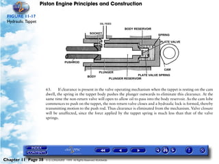 Piston Engine Principles and Construction

 FIGURE 11-17
 Hydraulic Tappet




                      63.     If clearance is present in the valve operating mechanism when the tappet is resting on the cam
                      dwell, the spring in the tappet body pushes the plunger outwards to eliminate this clearance. At the
                      same time the non-return valve will open to allow oil to pass into the body reservoir. As the cam lobe
                      commences to push on the tappet, the non-return valve closes and a hydraulic lock is formed, thereby
                      transmitting motion to the push rod. Thus clearance is eliminated from the mechanism. Valve closure
                      will be unaffected, since the force applied by the tappet spring is much less than that of the valve
                      springs.




Chapter 11 Page 38    © G LONGHURST 1999 All Rights Reserved Worldwide
 