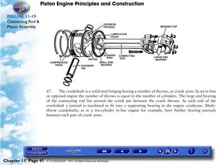 Piston Engine Principles and Construction

 FIGURE 11-19
 Connecting Rod &
 Piston Assembly




                      67.    The crankshaft is a solid steel forging having a number of throws, or crank arms. In an in-line
                      or opposed engine the number of throws is equal to the number of cylinders. The large end bearing
                      of the connecting rod fits around the crank pin between the crank throws. At each end of the
                      crankshaft a journal is machined to fit into a supporting bearing in the engine crankcase. Multi-
                      throw crankshafts, as in a six-cylinder in-line engine for example, have further bearing journals
                      between each pair of crank arms.




Chapter 11 Page 41    © G LONGHURST 1999 All Rights Reserved Worldwide
 