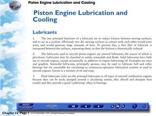 Piston Engine Lubrication and Cooling


                     Piston Engine Lubrication and
                     12




                     Cooling
                     Lubricants
                     1.     The two principal functions of a lubricant are to reduce friction between moving surfaces,
                     and to act as a coolant. Obviously two dry moving surfaces in contact with each other would soon
                     wear, and would generate large amounts of heat. To prevent this, a thin film of lubricant is
                     interposed between the surfaces, separating them, so that the friction is dramatically reduced.

                     2.      The lubricants used in aircraft piston engines are mineral lubricants, the source of which is
                     petroleum. Lubricants may be classified as solids, semisolids and fluids. Solid lubricants have little
                     use in aircraft engines, except occasionally as additives to engine lubricating oil. Examples are mica
                     and graphite. Semisolid lubricants, principally greases, may be used to lubricate ball and roller
                     bearings but are unsuitable for circulating or continuous-operation lubrication systems as used in
                     aircraft engines. Grease is a mixture of oil and soap.

                     3.      Fluid lubricants (oils) are the principal lubricants in all types of internal combustion engines
                     because they can be easily pumped around a circulating system, they absorb and dissipate heat
                     readily and they provide a good ‘cushioning’ effect in bearings.




Chapter 12 Page 1   © G LONGHURST 1999 All Rights Reserved Worldwide
 