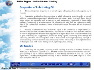 Piston Engine Lubrication and Cooling

                     Properties of Lubricating Oil
                     4.      The most important properties of an aircraft engine lubricating oil are its flash point and its
                     viscosity.

                     5.      Flash point is defined as the temperature to which oil must be heated in order to give off
                     sufficient vapour to burn momentarily when brought into contact with a very small flame. Aircraft
                     piston engines are air-cooled and so operate at high temperatures (compared to liquid-cooled
                     engines). Consequently it is important that the lubricating oil used shall not vaporise too readily
                     since, if the vaporised oil burns then, among other considerations, the engine will not be properly
                     lubricated.

                     6.      Viscosity is defined as the fluid friction of a liquid, in this case the oil. In simple terms it is a
                     measure of the ease with which the oil will flow. The lower the viscosity the more freely the oil flows.
                     In order to properly lubricate all the working parts of an engine the oil must have sufficient viscosity
                     to give cushioning and "slipperiness", whilst still being capable of flowing freely through the
                     lubricating oil system. The viscosity of oil tends to decrease with increasing temperature, although an
                     ideal lubricating oil would maintain constant viscosity over the whole range of working temperatures
                     of the engine, from cold, winter starting to hot, high temperature running.

                     Oil Grades
                     7.     Lubricating oils are graded, according to their viscosity, by a series of numbers allocated by
                     the Society of Automotive Engineers (SAE). The SAE number is determined from the time taken for a
                     given quantity of oil, at a specific temperature, to flow through an orifice of fixed size. Thus, the
                     higher the SAE number, the higher the viscosity of the oil. In other words, SAE 10 grade oil flows
                     more freely than SAE 50 oil.




Chapter 12 Page 2   © G LONGHURST 1999 All Rights Reserved Worldwide
 