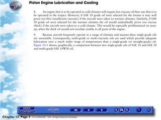 Piston Engine Lubrication and Cooling

                     8.      An engine that is to be operated in cold climates will require less viscous oil than one that is to
                     be operated in the tropics. However, if SAE 10 grade oil were selected for the former it may well
                     prove too thin (insufficient viscosity) if the aircraft were taken to warmer climates. Similarly, if SAE
                     50 grade oil were selected for the warmer climates the oil would undoubtedly prove too viscous
                     (thick) if the aircraft were taken to a cold climate. This would be especially problematical on start-
                     up, when the thick oil would not circulate readily to all parts of the engine.

                     9.     Because aircraft frequently operate in a range of climates and seasons these single-grade oils
                     are unsuitable. Consequently, multi-grade or multi-viscosity oils are used which provide adequate
                     lubrication over a much wider range of temperatures than a single-grade (or straight-grade) oil.
                     Figure 12-1 shows, graphically, a comparison between two single-grade oils of SAE 10 and SAE 30
                     and multi-grade SAE 10W30 oil.




Chapter 12 Page 3   © G LONGHURST 1999 All Rights Reserved Worldwide
 