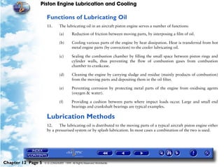 Piston Engine Lubrication and Cooling

                     Functions of Lubricating Oil
                     11.       The lubricating oil in an aircraft piston engine serves a number of functions:

                               (a)      Reduction of friction between moving parts, by interposing a film of oil.

                               (b)      Cooling various parts of the engine by heat dissipation. Heat is transferred from hot
                                        metal engine parts (by convection) to the cooler lubricating oil.

                               (c)      Sealing the combustion chamber by filling the small space between piston rings and
                                        cylinder walls, thus preventing the flow of combustion gases from combustion
                                        chamber to crankcase.

                               (d)      Cleaning the engine by carrying sludge and residue (mainly products of combustion)
                                        from the moving parts and depositing them in the oil filter.

                               (e)      Preventing corrosion by protecting metal parts of the engine from oxidising agents
                                        (oxygen & water).

                               (f)      Providing a cushion between parts where impact loads occur. Large and small end
                                        bearings and crankshaft bearings are typical examples.

                     Lubrication Methods
                     12.    The lubricating oil is distributed to the moving parts of a typical aircraft piston engine either
                     by a pressurised system or by splash lubrication. In most cases a combination of the two is used.




Chapter 12 Page 5   © G LONGHURST 1999 All Rights Reserved Worldwide
 
