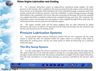 Piston Engine Lubrication and Cooling

                     13.     In a pressure lubrication system an engine-driven mechanical pump supplies oil under
                     pressure to the bearings. Oil is supplied to the pressure pump from the engine sump and the pump
                     forces oil into an oil manifold, which distributes oil to the crankshaft bearings. A pressure-relief valve
                     usually controls the oil delivery pressure. From the crankshaft, or main bearings oil passes through
                     holes drilled in the crankshaft to the lower (big end) connecting rod bearings. Oil from the manifold
                     also supplies the hollow camshaft to lubricate the camshaft bearings and cams. The overhead valve
                     mechanism (rocker arm bearings and valve guides) is often supplied through hollow push rods, the
                     oil having first been used to pressurise the hydraulic tappets.

                     14.    The engine cylinder walls and the piston gudgeon pins are often lubricated by splash
                     lubrication, the source of which is oil spraying from the large end bearings into the crankcase and
                     thrown onto the pistons by the flailing cranks.

                     Pressure Lubrication Systems
                     15.    Aircraft piston engine pressure lubrication systems fall into two categories, the dry sump
                     system in which the only oil contained within the engine when it is running is that which is
                     lubricating the working parts, and the wet sump system in which all lubricating oil is contained
                     within the engine.

                     The Dry Sump System
                     16.    In a dry sump engine the oil not in circulation is stored in a tank rather than the engine sump.
                     The sump is kept clear of oil, when the engine is running, by a scavenge pump, which passes the oil
                     through a cooler and into the tank. The pressure pump draws its supply of oil, for engine lubrication,
                     from the tank and delivers it to the engine bearings at a pressure controlled by the pressure relief
                     valve.




Chapter 12 Page 6   © G LONGHURST 1999 All Rights Reserved Worldwide
 
