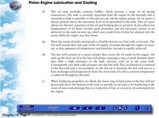 Piston Engine Lubrication and Cooling

                               (f)      The oil tank normally contains baffles, which prevent a surge of oil during
                                        manoeuvres. The tank is normally separated from the engine by the firewall, and is
                                        mounted as high as possible so that gravity can aid the engine pump. An air space is
                                        always present above the maximum level of oil permitted in the tank. This air space
                                        allows for thermal expansion of the oil and frothing due to aeration. It also allows for
                                        displacement of oil from variable pitch propellers and the increased volume of oil
                                        delivered to the tank on start up, which may result from oil that has drained into the
                                        sump whilst the engine was shut down.

                               (g)      Most dry sump oil tanks incorporate a chamber known as a hot well, or hot pot. The
                                        hot well ensures that only part of the oil supply circulates through the engine on start-
                                        up, so that optimum oil temperature and therefore viscosity is rapidly achieved.

                               (h)      The hot well consists of a metal cylinder that covers the oil outlet to the engine. On
                                        start up the level of oil in the hot well drops, exposing a ring of small diameter ports
                                        that offer a high resistance to the high viscosity cold oil in the main tank.
                                        Consequently very little cold oil passes into the hot well. The circulated oil is returned
                                        to the hot well and is re-circulated. As the hot oil is returned, the hot well acts as a
                                        heat exchanger and progressively heats the main tank oil until a constant temperature
                                        is achieved throughout the tank.

                               (i)      When feathering propellers are fitted, the lower ring of feed ports to the hot well are
                                        positioned above the bottom of the tank to provide an oil reserve for feathering in the
                                        event of main tank drainage due to a ruptured oil line, or excessive oil consumption in
                                        the engine.




Chapter 12 Page 9   © G LONGHURST 1999 All Rights Reserved Worldwide
 
