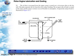 Piston Engine Lubrication and Cooling

                     22.     The oil that is scavenged from the engine sump is routed over a de-aerator plate to the hot
                     well. This plate separates the air from the oil to reduce frothing. The air gap in the oil tank is vented
                     to the sump, and the sump is vented, via an oil breather to atmosphere. A typical dry sump oil tank is
                     illustrated at Figure 12-3.

 FIGURE 12-3
 Dry Sump Oil
 Tank




Chapter 12 Page 10   © G LONGHURST 1999 All Rights Reserved Worldwide
 