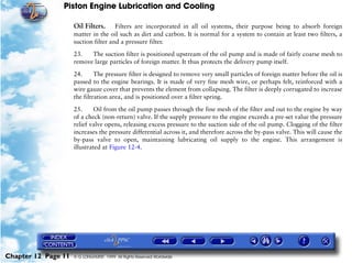 Piston Engine Lubrication and Cooling

                     Oil Filters. Filters are incorporated in all oil systems, their purpose being to absorb foreign
                     matter in the oil such as dirt and carbon. It is normal for a system to contain at least two filters, a
                     suction filter and a pressure filter.

                     23.   The suction filter is positioned upstream of the oil pump and is made of fairly coarse mesh to
                     remove large particles of foreign matter. It thus protects the delivery pump itself.

                     24.      The pressure filter is designed to remove very small particles of foreign matter before the oil is
                     passed to the engine bearings. It is made of very fine mesh wire, or perhaps felt, reinforced with a
                     wire gauze cover that prevents the element from collapsing. The filter is deeply corrugated to increase
                     the filtration area, and is positioned over a filter spring.

                     25.     Oil from the oil pump passes through the fine mesh of the filter and out to the engine by way
                     of a check (non-return) valve. If the supply pressure to the engine exceeds a pre-set value the pressure
                     relief valve opens, releasing excess pressure to the suction side of the oil pump. Clogging of the filter
                     increases the pressure differential across it, and therefore across the by-pass valve. This will cause the
                     by-pass valve to open, maintaining lubricating oil supply to the engine. This arrangement is
                     illustrated at Figure 12-4.




Chapter 12 Page 11   © G LONGHURST 1999 All Rights Reserved Worldwide
 