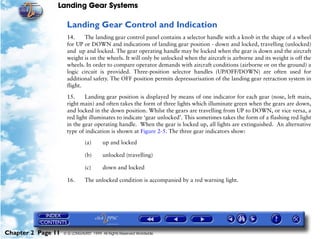 Landing Gear Systems

                     Landing Gear Control and Indication
                     14.     The landing gear control panel contains a selector handle with a knob in the shape of a wheel
                     for UP or DOWN and indications of landing gear position - down and locked, travelling (unlocked)
                     and up and locked. The gear operating handle may be locked when the gear is down and the aircraft
                     weight is on the wheels. It will only be unlocked when the aircraft is airborne and its weight is off the
                     wheels. In order to compare operator demands with aircraft conditions (airborne or on the ground) a
                     logic circuit is provided. Three-position selector handles (UP/OFF/DOWN) are often used for
                     additional safety. The OFF position permits depressurisation of the landing gear retraction system in
                     flight.

                     15.     Landing gear position is displayed by means of one indicator for each gear (nose, left main,
                     right main) and often takes the form of three lights which illuminate green when the gears are down,
                     and locked in the down position. Whilst the gears are travelling from UP to DOWN, or vice versa, a
                     red light illuminates to indicate ‘gear unlocked’. This sometimes takes the form of a flashing red light
                     in the gear operating handle. When the gear is locked up, all lights are extinguished. An alternative
                     type of indication is shown at Figure 2-5. The three gear indicators show:

                               (a)      up and locked

                               (b)      unlocked (travelling)

                               (c)      down and locked

                     16.       The unlocked condition is accompanied by a red warning light.




Chapter 2 Page 11   © G LONGHURST 1999 All Rights Reserved Worldwide
 