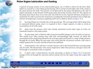 Piston Engine Lubrication and Cooling

                     A geared oil pump consists of two deep-toothed gears, one of which is driven by the drive shaft,
                     which are encased in a close fitting pump housing. Oil is carried around either side of the casing in
                     the space between the teeth. The pressure of oil delivered by the pump will depend on the rpm of
                     engine and pump, on the diameter of the pump outlet and on the viscosity of the oil. The capacity of
                     the pump must ensure that, even at low rpm and with hot oil, the required minimum oil pressure is
                     maintained. In order to prevent the oil pressure exceeding the maximum permitted value at high rpm
                     and low oil temperature a pressure regulating relief valve is fitted as shown at Figure 12-2.

                     27.     Scavenge Pumps are normally also of the geared type. The scavenge pump will be larger than
                     its associated delivery pump, since it is required to have a larger capacity, in order to avoid an
                     accumulation of oil in the sump.

                     28.  Apart from the pressure relief valve already mentioned several other types of valves are
                     commonly found in a dry sump system.

                     29.    An anti-surge valve is fitted in order to prevent possible damage to the oil cooler on start up.
                     This would occur when starting from cold with correspondingly high viscosity oil which has
                     accumulated in the sump being cleared by the scavenge pump and forced, in a surge of high pressure,
                     through the oil cooler. When the anti-surge valve senses that the oil pressure exceeds a safe value it
                     simply bypasses the oil cooler until the pressure has stabilised.

                     30.     A thermostatic valve will serve a similar function and is also located between scavenge pump
                     and oil cooler. The thermostatic valve senses temperature rather than pressure, and again routes the
                     oil through or around the cooler as required.

                     31.    A check valve is fitted between oil tank and pump, as shown at Figure 12-2. It prevents
                     seepage of hot oil through the stationary delivery pump and into the engine sump after engine shut
                     down.




Chapter 12 Page 14   © G LONGHURST 1999 All Rights Reserved Worldwide
 