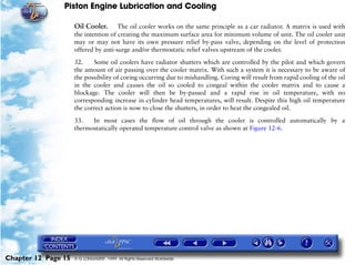 Piston Engine Lubrication and Cooling

                     Oil Cooler.      The oil cooler works on the same principle as a car radiator. A matrix is used with
                     the intention of creating the maximum surface area for minimum volume of unit. The oil cooler unit
                     may or may not have its own pressure relief by-pass valve, depending on the level of protection
                     offered by anti-surge and/or thermostatic relief valves upstream of the cooler.

                     32.    Some oil coolers have radiator shutters which are controlled by the pilot and which govern
                     the amount of air passing over the cooler matrix. With such a system it is necessary to be aware of
                     the possibility of coring occurring due to mishandling. Coring will result from rapid cooling of the oil
                     in the cooler and causes the oil so cooled to congeal within the cooler matrix and to cause a
                     blockage. The cooler will then be by-passed and a rapid rise in oil temperature, with no
                     corresponding increase in cylinder head temperatures, will result. Despite this high oil temperature
                     the correct action is now to close the shutters, in order to heat the congealed oil.

                     33.   In most cases the flow of oil through the cooler is controlled automatically by a
                     thermostatically operated temperature control valve as shown at Figure 12-6.




Chapter 12 Page 15   © G LONGHURST 1999 All Rights Reserved Worldwide
 
