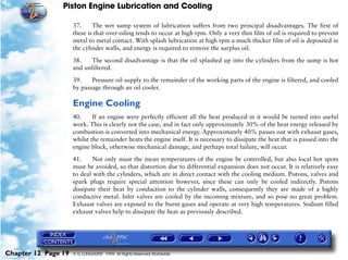 Piston Engine Lubrication and Cooling

                     37.     The wet sump system of lubrication suffers from two principal disadvantages. The first of
                     these is that over-oiling tends to occur at high rpm. Only a very thin film of oil is required to prevent
                     metal to metal contact. With splash lubrication at high rpm a much thicker film of oil is deposited in
                     the cylinder walls, and energy is required to remove the surplus oil.

                     38.   The second disadvantage is that the oil splashed up into the cylinders from the sump is hot
                     and unfiltered.

                     39.    Pressure oil supply to the remainder of the working parts of the engine is filtered, and cooled
                     by passage through an oil cooler.

                     Engine Cooling
                     40.     If an engine were perfectly efficient all the heat produced in it would be turned into useful
                     work. This is clearly not the case, and in fact only approximately 30% of the heat energy released by
                     combustion is converted into mechanical energy. Approximately 40% passes out with exhaust gases,
                     whilst the remainder heats the engine itself. It is necessary to dissipate the heat that is passed into the
                     engine block, otherwise mechanical damage, and perhaps total failure, will occur.

                     41.     Not only must the mean temperatures of the engine be controlled, but also local hot spots
                     must be avoided, so that distortion due to differential expansion does not occur. It is relatively easy
                     to deal with the cylinders, which are in direct contact with the cooling medium. Pistons, valves and
                     spark plugs require special attention however, since these can only be cooled indirectly. Pistons
                     dissipate their heat by conduction to the cylinder walls, consequently they are made of a highly
                     conductive metal. Inlet valves are cooled by the incoming mixture, and so pose no great problem.
                     Exhaust valves are exposed to the burnt gases and operate at very high temperatures. Sodium filled
                     exhaust valves help to dissipate the heat as previously described.




Chapter 12 Page 19   © G LONGHURST 1999 All Rights Reserved Worldwide
 
