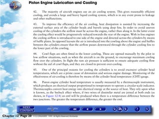 Piston Engine Lubrication and Cooling

                     42.    The majority of aircraft engines use an air cooling system. This gives reasonably efficient
                     cooling, and avoids a large and heavy liquid cooling system, which is in any event prone to leakage
                     and other malfunctions.

                     43.     To improve the efficiency of the air cooling, heat dissipation is assisted by increasing the
                     external surface area of the cylinder heads and barrels using deep fins. In order to avoid uneven
                     cooling of the cylinders the airflow must be across the engine, rather than along it. In the latter event
                     the cooling effect would be progressively reduced towards the rear of the engine. With in-line engines
                     the cooling airflow is introduced to one side of the engine and directed across the cylinders by means
                     of baffle plates. In opposed layouts the air is introduced into the cowling above the engine and baffles
                     between the cylinders ensure that the airflow passes downward through the cylinder cooling fins to
                     the lower part of the cowling.

                     44.    Cowl flaps are often fitted in the lower cowling. These are opened manually by the pilot in
                     low airflow situations, such as when the aircraft is on the ground, to encourage maximum cooling
                     flow over the cylinders. In flight the ram air pressure is sufficient to ensure adequate cooling flow
                     without the aid of cowl flaps, and they are closed to prevent over-cooling.

                     45.     One of the principal reasons for cooling the cylinders is to avoid excessive cylinder head
                     temperatures, which are a prime cause of detonation and serious engine damage. Monitoring of the
                     effectiveness of air-cooling is therefore by means of the cylinder head temperature (CHT) gauge.

                     46.    Piston engine cylinder head temperature is usually measured by a thermocouple instrument,
                     which produces an electrical output proportional to temperature to operate a circular-scale indicator.
                     Thermocouples convert heat energy into electrical energy at the source of heat. They rely upon what
                     is known, as the Seebeck effect where, if two wires of dissimilar metal are joined at both ends (as
                     shown, in Figure 12-8) an emf will be produced when there is a temperature difference between the
                     two junctions. The greater the temperature difference, the greater the emf.




Chapter 12 Page 20   © G LONGHURST 1999 All Rights Reserved Worldwide
 