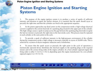 Piston Engine Ignition and Starting Systems


                     Piston Engine Ignition and Starting
                     13




                     Systems
                     1.      The purpose of the engine ignition system is to produce a series of sparks of sufficient
                     intensity and duration to ignite the fuel/air mixture. It is essential that the spark should occur at
                     precisely the right time and that the cylinders are fired in the appropriate sequence.

                     2.      As the piston approaches top dead centre on the compression stroke a high voltage electrical
                     current is applied to the central electrode of a sparking plug situated in the upper part of the cylinder.
                     The high voltage causes a spark to jump across the gap between the sparking plug electrodes to ignite
                     the fuel-air mixture at precisely the right time in the four-stroke cycle. This process must be repeated
                     in each cylinder at the same point in the cycle.

                     3.     To provide a spark of sufficient intensity in the high-pressure environment of the cylinder
                     during the compression stroke a high voltage is necessary, typically in excess of 20,000 volts. This is
                     achieved by a system of electro-magnetic induction and a transformer.

                     4.      To ensure that the spark occurs at precisely the right point in the cycle of operations a
                     mechanically operated device distributes the electrical supply to the sparking plugs at the required
                     instant and in the correct firing order of the engine cylinders. In a four-cylinder opposed engine this
                     firing order is either 1-3-2-4 or 1-4-2-3, depending upon the engine manufacturer. In a six-cylinder
                     opposed engine it is 1-4-5-2-3-6.




Chapter 13 Page 1   © G LONGHURST 1999 All Rights Reserved Worldwide
 