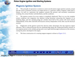 Piston Engine Ignition and Starting Systems

                     Magneto Ignition System
                     10.     This principle of operation is common to most aircraft piston engine ignition systems, except
                     that the source of primary current is an engine-driven a.c. generator called a magneto, rather than a
                     battery. As well as a generator the magneto contains the primary and secondary transformer
                     windings, the contact breaker and distributor, and the condenser.

                     11.    The ignition system of an aero engine is completely duplicated. That is to say the complete
                     system comprises two magnetos, two ignition wiring harnesses connecting the magneto to its
                     sparking plugs, and two sparking plugs per cylinder. Each half of the system will work entirely
                     independently of the other and both will function entirely independent of the other aircraft electrical
                     systems.

                     12.     Duplication of the ignition system has obvious safety advantages, but also improves engine
                     efficiency. This is achieved because the two sparking plugs ignite the compressed fuel/air mixture at
                     two separate points in the cylinder, giving more even, rapid and thorough combustion of the mixture,
                     raising the power developed in the engine.

                     13.       The basic construction of a rotating magnet magneto is shown at Figure 13-2.




Chapter 13 Page 4   © G LONGHURST 1999 All Rights Reserved Worldwide
 