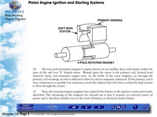 Piston Engine Ignition and Starting Systems

 FIGURE 13-2
 Basic Rotating
 Magnet Magneto




                     14.     The four-pole permanent magnet is engine-driven via an ancillary drive and rotates within the
                     jaws of the soft iron ‘U’ shaped stator. Wound upon the stator is the primary coil, formed from
                     relatively thick, low-resistance copper wire. As the fields of the rotor magnets cut through the
                     primary coil windings an emf is induced in them by electro-magnetic induction. If the primary coil is
                     now connected to a suitably low-resistance circuit the induced emf will cause a relatively high current
                     to flow through the circuit.

                     15.    Thus, the rotating magnet magneto has replaced the battery in the ignition system previously
                     described. The advantage of the magneto for aircraft use is that it requires no external source of
                     power and is therefore reliable even in the event of battery or electrical system failure.




Chapter 13 Page 5   © G LONGHURST 1999 All Rights Reserved Worldwide
 