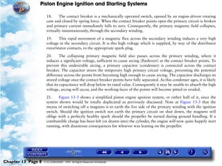 Piston Engine Ignition and Starting Systems

                     18.     The contact breaker is a mechanically operated switch, opened by an engine-driven rotating
                     cam and closed by spring force. When the contact breaker points open the primary circuit is broken
                     and primary current immediately falls to zero. Consequently, the primary magnetic field collapses,
                     virtually instantaneously, through the secondary winding.

                     19.     This rapid movement of a magnetic flux across the secondary winding induces a very high
                     voltage in the secondary circuit. It is this high voltage which is supplied, by way of the distributor
                     rotor/stator contacts, to the appropriate spark plug.

                     20.      The collapsing primary magnetic field also passes across the primary winding, where it
                     induces a significant voltage, sufficient to cause arcing (flashover) at the contact breaker points. To
                     prevent this undesirable arcing, a primary capacitor (condenser) is connected across the contact
                     breaker. The capacitor stores the temporary high primary circuit voltage, preventing the potential
                     difference across the points from becoming high enough to cause arcing. The capacitor discharges its
                     stored voltage once the contact breaker points have fully separated. As this condenser ages, it is likely
                     that its capacitance will drop below its rated value. Consequently it may be unable to absorb the high
                     voltage, arcing will occur, and the working faces of the points will become pitted or eroded.

                     21.    Figure 13-3 shows a simplified piston engine ignition system, or rather half of it, since the
                     system shown would be totally duplicated as previously discussed. Note at Figure 13-3 that the
                     means of switching off a magneto is to earth the live side of the primary winding with the ignition
                     switch. Should the ignition switch not earth the primary circuit on shut down, the magneto will
                     oblige with a perfectly healthy spark should the propeller be turned during ground handling. If a
                     combustible charge has been left (or drawn into) the cylinder, the engine will now quite happily start
                     running, with disastrous consequences for whoever was leaning on the propeller.




Chapter 13 Page 8   © G LONGHURST 1999 All Rights Reserved Worldwide
 