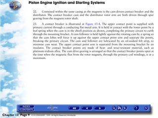 Piston Engine Ignition and Starting Systems

                     22.     Contained within the same casing as the magneto is the cam-driven contact breaker and the
                     distributor. The contact breaker cam and the distributor rotor arm are both driven through spur
                     gearing from the magneto rotor shaft.

                     23.     A contact breaker is illustrated at Figure 13-4. The upper contact point is supplied with
                     primary current through a conducting flat metal arm. It is held in contact with the lower point by a
                     leaf spring when the cam is in the dwell position as shown, completing the primary circuit to earth
                     through the mounting bracket. A cam follower is held lightly against the rotating cam by a spring so
                     that the cam lobes will force it up against the upper contact point arm and separate the points,
                     breaking the primary circuit. The cam and follower are lubricated by an oil-soaked felt strip, to
                     minimise cam wear. The upper contact point arm is separated from the mounting bracket by an
                     insulator. The contact breaker points are made of heat- and wear-resistant material, such as
                     platinum-iridium alloy. The cam drive gearing is arranged so that the contact breaker points open at
                     the time when the magnetic flux from the rotor magnets, through the primary coil windings, is at a
                     maximum.




Chapter 13 Page 9   © G LONGHURST 1999 All Rights Reserved Worldwide
 