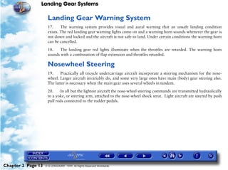 Landing Gear Systems

                     Landing Gear Warning System
                     17.     The warning system provides visual and aural warning that an unsafe landing condition
                     exists. The red landing gear warning lights come on and a warning horn sounds whenever the gear is
                     not down and locked and the aircraft is not safe to land. Under certain conditions the warning horn
                     can be cancelled.

                     18.    The landing gear red lights illuminate when the throttles are retarded. The warning horn
                     sounds with a combination of flap extension and throttles retarded.

                     Nosewheel Steering
                     19.    Practically all tricycle undercarriage aircraft incorporate a steering mechanism for the nose-
                     wheel. Larger aircraft invariably do, and some very large ones have main (body) gear steering also.
                     The latter is necessary when the main gear uses several wheels in tandem.

                     20.    In all but the lightest aircraft the nose-wheel steering commands are transmitted hydraulically
                     to a yoke, or steering arm, attached to the nose-wheel shock strut. Light aircraft are steered by push
                     pull rods connected to the rudder pedals.




Chapter 2 Page 13   © G LONGHURST 1999 All Rights Reserved Worldwide
 