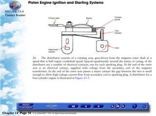 Piston Engine Ignition and Starting Systems

 FIGURE 13-4
 Contact Breaker




                     24.     The distributor consists of a rotating arm, gear-driven from the magneto rotor shaft at a
                     speed that is half engine crankshaft speed. Spaced equidistantly around the stator, or casing, of the
                     distributor are a number of electrical contacts, one for each sparking plug. At the end of the rotor
                     arm is an electrical contact, supplied with voltage from the secondary coil of the magneto
                     transformer. As the end of the rotor arm passes a stator contact the gap between the two is small
                     enough to allow high-voltage current flow from secondary coil to sparking plug. A distributor for a
                     four-cylinder engine is illustrated at Figure 13-5.




Chapter 13 Page 10   © G LONGHURST 1999 All Rights Reserved Worldwide
 