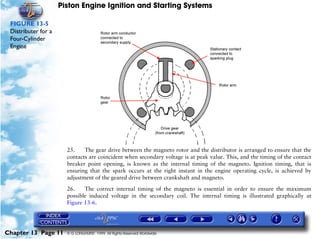 Piston Engine Ignition and Starting Systems

 FIGURE 13-5
 Distributer for a
 Four-Cylinder
 Engine




                       25.    The gear drive between the magneto rotor and the distributor is arranged to ensure that the
                       contacts are coincident when secondary voltage is at peak value. This, and the timing of the contact
                       breaker point opening, is known as the internal timing of the magneto. Ignition timing, that is
                       ensuring that the spark occurs at the right instant in the engine operating cycle, is achieved by
                       adjustment of the geared drive between crankshaft and magneto.

                       26.    The correct internal timing of the magneto is essential in order to ensure the maximum
                       possible induced voltage in the secondary coil. The internal timing is illustrated graphically at
                       Figure 13-6.




Chapter 13 Page 11     © G LONGHURST 1999 All Rights Reserved Worldwide
 