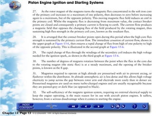 Piston Engine Ignition and Starting Systems

                     27.     As the rotor magnet of the magneto turns the magnetic flux concentrated in the soft iron core
                     of the primary coil increases to a maximum of one polarity, then decreases to zero before increasing
                     again to a maximum, but of the opposite polarity. This moving magnetic flux field induces an emf in
                     the primary coil. Whilst the magnetic flux is decreasing from maximum value, the contact breaker
                     points are closed and consequently a primary current is flowing to earth. The current flow produces
                     a magnetic field that opposes the changing flux of the field produced by the rotating magnet, thus
                     sustaining high flux strength in the primary coil core, known as the resultant flux.

                     28.     It is arranged that the contact breaker points open during this period when the high core flux
                     strength is sustained by the primary current flow. The immediate cessation of current flow, shown in
                     the upper graph at Figure 13-6, then ensures a rapid change of flux from high of one polarity to high
                     of the opposite polarity. This is illustrated in the second graph at Figure 13-6.
                     29.    The rapid change of flux through the windings of the secondary coil induces the high voltage
                     needed for the ignition spark, as shown in the third graph at Figure 13-6.

                     30.     The number of degrees of magneto rotation between the point when the flux in the core due
                     to the rotating magnet (the static flux) is at a steady maximum, and the opening of the breaker
                     points, is known as the E-gap.

                     31.     Magnetos required to operate at high altitude are pressurised with air to prevent arcing, or
                     flashover within the distributor. At altitude atmospheric air is less dense and this allows high voltage
                     electricity to jump across the gap between rotor arm and electrode more easily than in denser air.
                     Pressurised magnetos are used on many turbo-charged engines and are usually recognisable because
                     they are painted grey or dark blue (as opposed to black).

                     32.    The self-sufficiency of the magneto ignition system, requiring no external electrical supply to
                     keep the engine operating, is the main reason for its use with aircraft piston engines. It suffers,
                     however, from a serious disadvantage when it comes to starting the engine.




Chapter 13 Page 13   © G LONGHURST 1999 All Rights Reserved Worldwide
 