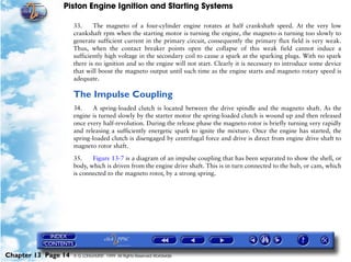 Piston Engine Ignition and Starting Systems

                     33.     The magneto of a four-cylinder engine rotates at half crankshaft speed. At the very low
                     crankshaft rpm when the starting motor is turning the engine, the magneto is turning too slowly to
                     generate sufficient current in the primary circuit, consequently the primary flux field is very weak.
                     Thus, when the contact breaker points open the collapse of this weak field cannot induce a
                     sufficiently high voltage in the secondary coil to cause a spark at the sparking plugs. With no spark
                     there is no ignition and so the engine will not start. Clearly it is necessary to introduce some device
                     that will boost the magneto output until such time as the engine starts and magneto rotary speed is
                     adequate.

                     The Impulse Coupling
                     34.     A spring-loaded clutch is located between the drive spindle and the magneto shaft. As the
                     engine is turned slowly by the starter motor the spring-loaded clutch is wound up and then released
                     once every half-revolution. During the release phase the magneto rotor is briefly turning very rapidly
                     and releasing a sufficiently energetic spark to ignite the mixture. Once the engine has started, the
                     spring-loaded clutch is disengaged by centrifugal force and drive is direct from engine drive shaft to
                     magneto rotor shaft.

                     35.    Figure 13-7 is a diagram of an impulse coupling that has been separated to show the shell, or
                     body, which is driven from the engine drive shaft. This is in turn connected to the hub, or cam, which
                     is connected to the magneto rotor, by a strong spring.




Chapter 13 Page 14   © G LONGHURST 1999 All Rights Reserved Worldwide
 