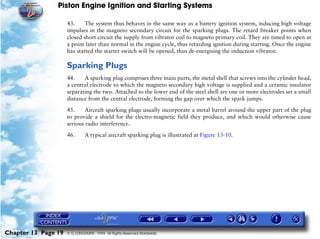 Piston Engine Ignition and Starting Systems

                     43.     The system thus behaves in the same way as a battery ignition system, inducing high voltage
                     impulses in the magneto secondary circuit for the sparking plugs. The retard breaker points when
                     closed short circuit the supply from vibrator coil to magneto primary coil. They are timed to open at
                     a point later than normal in the engine cycle, thus retarding ignition during starting. Once the engine
                     has started the starter switch will be opened, thus de-energising the induction vibrator.

                     Sparking Plugs
                     44.    A sparking plug comprises three main parts, the metal shell that screws into the cylinder head,
                     a central electrode to which the magneto secondary high voltage is supplied and a ceramic insulator
                     separating the two. Attached to the lower end of the steel shell are one or more electrodes set a small
                     distance from the central electrode, forming the gap over which the spark jumps.

                     45.     Aircraft sparking plugs usually incorporate a metal barrel around the upper part of the plug
                     to provide a shield for the electro-magnetic field they produce, and which would otherwise cause
                     serious radio interference.

                     46.      A typical aircraft sparking plug is illustrated at Figure 13-10.




Chapter 13 Page 19   © G LONGHURST 1999 All Rights Reserved Worldwide
 