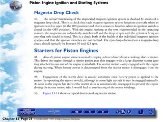 Piston Engine Ignition and Starting Systems

                     Magneto Drop Check
                     47.     The correct functioning of the duplicated magneto ignition system is checked by means of a
                     magneto drop check. This is a check that each magneto ignition system functions correctly when its
                     ignition switch is open (in the ON position) and that it ceases to function when its ignition switch is
                     closed (in the OFF position). With the engine running at the rpm recommended in the operating
                     manual, the magnetos are individually switched off and the drop in rpm with the cylinders firing on
                     one plug only (each) is noted. This is a check both of the health of the individual magneto ignition
                     systems and that the ignition switches are not earthed. The rpm drop observed on a magneto drop
                     check should typically be between 50 and 125 rpm.

                     Starters for Piston Engines
                     48.     Aircraft piston engine starters normally employ a direct drive (direct-cranking) electric motor.
                     This drives the engine through a starter pinion gear that engages with a large diameter starter gear
                     ring attached to one end of the engine crankshaft. The starter motor is only engaged with the engine
                     during starting. When battery power is disconnected from the starter motor it disengages from the
                     engine.
                     49.    Engagement of the starter drive is usually automatic once battery power is applied to the
                     motor (by operating the starter switch), although in some light aircraft it may be engaged manually.
                     As soon as the engine has started the starter drive is automatically disengaged to prevent the engine
                     driving the starter motor, which would lead to overheating of the motor windings.

                     50.      Figure 13-11 shows a typical direct-cranking starter motor.




Chapter 13 Page 21   © G LONGHURST 1999 All Rights Reserved Worldwide
 