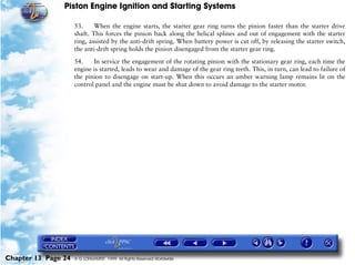 Piston Engine Ignition and Starting Systems

                     53.     When the engine starts, the starter gear ring turns the pinion faster than the starter drive
                     shaft. This forces the pinion back along the helical splines and out of engagement with the starter
                     ring, assisted by the anti-drift spring. When battery power is cut off, by releasing the starter switch,
                     the anti-drift spring holds the pinion disengaged from the starter gear ring.

                     54.    In service the engagement of the rotating pinion with the stationary gear ring, each time the
                     engine is started, leads to wear and damage of the gear ring teeth. This, in turn, can lead to failure of
                     the pinion to disengage on start-up. When this occurs an amber warning lamp remains lit on the
                     control panel and the engine must be shut down to avoid damage to the starter motor.




Chapter 13 Page 24   © G LONGHURST 1999 All Rights Reserved Worldwide
 