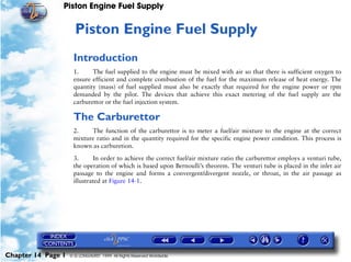 Piston Engine Fuel Supply


                     14   Piston Engine Fuel Supply
                     Introduction
                     1.     The fuel supplied to the engine must be mixed with air so that there is sufficient oxygen to
                     ensure efficient and complete combustion of the fuel for the maximum release of heat energy. The
                     quantity (mass) of fuel supplied must also be exactly that required for the engine power or rpm
                     demanded by the pilot. The devices that achieve this exact metering of the fuel supply are the
                     carburettor or the fuel injection system.

                     The Carburettor
                     2.    The function of the carburettor is to meter a fuel/air mixture to the engine at the correct
                     mixture ratio and in the quantity required for the specific engine power condition. This process is
                     known as carburetion.

                     3.      In order to achieve the correct fuel/air mixture ratio the carburettor employs a venturi tube,
                     the operation of which is based upon Bernoulli’s theorem. The venturi tube is placed in the inlet air
                     passage to the engine and forms a convergent/divergent nozzle, or throat, in the air passage as
                     illustrated at Figure 14-1.




Chapter 14 Page 1   © G LONGHURST 1999 All Rights Reserved Worldwide
 