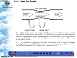 Piston Engine Fuel Supply

 FIGURE 14-1
 Venturi Principle




                       4.      The quantity or mass of air flowing into the tube is the same as that flowing out of it since the
                       entry and exit passages are the same diameter. Therefore, the velocity of the air as it passes through
                       the venturi must increase in order to maintain constant mass flow. Bernoulli’s theorem states that the
                       total energy of a fluid in motion is constant at all points, so an increase in velocity must be matched
                       by a decrease in pressure.

                       5.      The pressure drop at the throat of the venturi is proportional to the air mass flow through it
                       and this pressure drop is used in the carburettor to meter a proportionate mass of fuel to mix with
                       the air at the correct fuel/air ratio. The principle is illustrated at Figure 14-2.




Chapter 14 Page 2     © G LONGHURST 1999 All Rights Reserved Worldwide
 